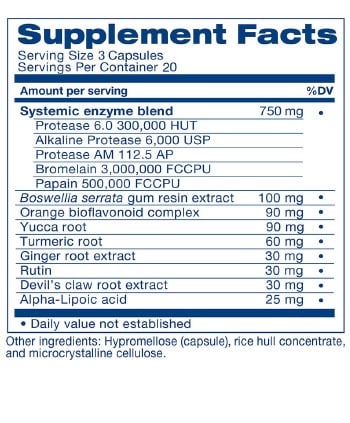Supplement Facts &mdash; Serving Size 3 Capsules; Servings Per Container 20. Amount Per Serving (%DV): Systemic enzyme blend 750 mg &mdash; Protease 6.0 300,000 HUT; Alkaline Protease 6,000 USP; Protease AM 112.5 AP; Bromelain 3,000,000 FCCPU; Papain 500,000 FCCPU. Boswellia serrata gum resin extract 100 mg. Orange bioflavonoid complex 90 mg. Yucca root 90 mg. Turmeric root 60 mg. Ginger root extract 30 mg. Rutin 30 mg. Devil's claw root extract 30 mg. Alpha-Lipoic acid 25 mg. Daily value not established. Other ingredients: Hypromellose (capsule), rice hull concentrate, and microcrystalline cellulose.