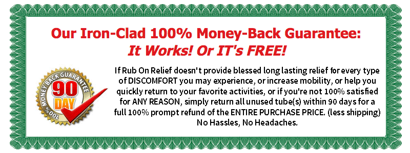 Our Iron-Clad 100% Money-Back Guarantee: It Works! Or IT's FREE! If Rub On Relief doesn't provide blessed long lasting relief for every type of DISCOMFORT you may experience, or increase mobility, or help you quickly return to your favorite activities, or if you're not 100% satisfied for ANY REASON, simply return all unused tube(s) within 90 days for a full 100% prompt refund of the ENTIRE PURCHASE PRICE. (less shipping) No Hassles, No Headaches.