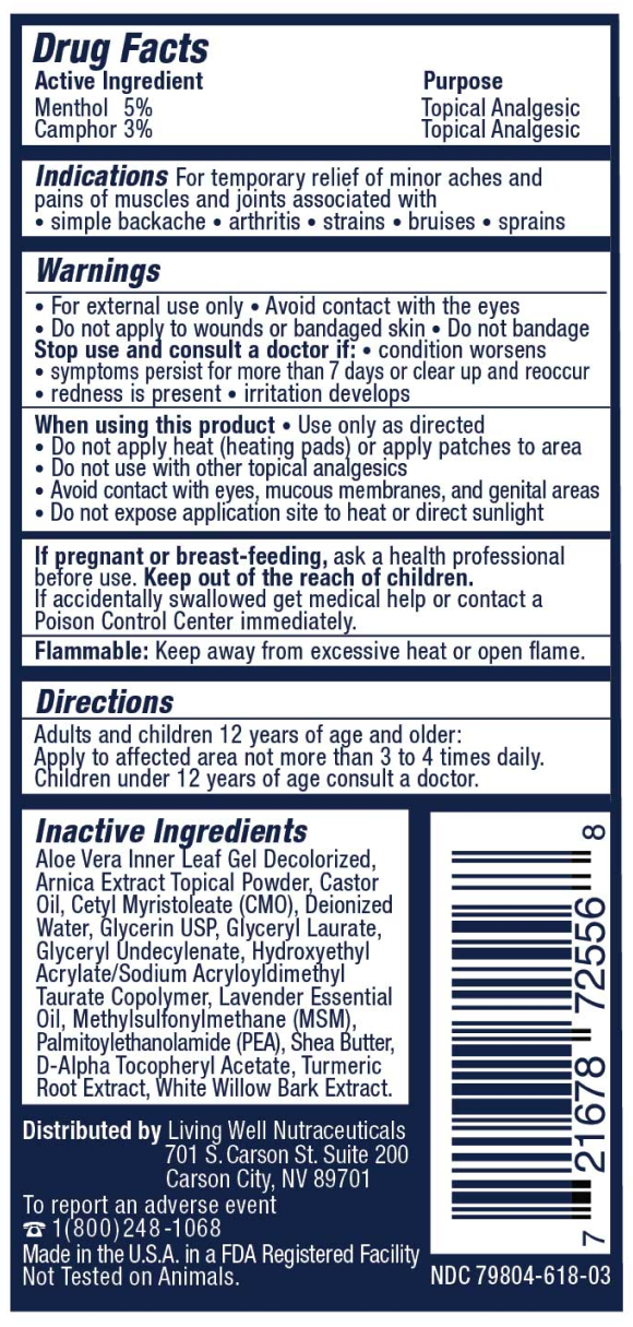Drug Facts. Active Ingredient: Menthol 5%, Camphor 3% &mdash; Purpose: Topical Analgesic. Indications: For temporary relief of minor aches and pains of muscles and joints associated with simple backache, arthritis, strains, bruises, sprains. Warnings: For external use only. Avoid contact with the eyes. Do not apply to wounds or bandaged skin. Do not bandage. Stop use and consult a doctor if condition worsens, symptoms persist for more than 7 days or clear up and reoccur, redness is present, irritation develops. When using this product use only as directed; do not apply heat (heating pads) or apply patches to area; do not use with other topical analgesics; avoid contact with eyes, mucous membranes, and genital areas; do not expose application site to heat or direct sunlight. If pregnant or breast-feeding, ask a health professional before use. Keep out of the reach of children. If accidentally swallowed get medical help or contact a Poison Control Center immediately. Flammable: Keep away from excessive heat or open flame. Directions: Adults and children 12 years of age and older: Apply to affected area not more than 3 to 4 times daily. Children under 12 years of age consult a doctor. Inactive Ingredients: Aloe Vera Inner Leaf Gel Decolorized, Arnica Extract Topical Powder, Castor Oil, Cetyl Myristoleate (CMO), Deionized Water, Glycerin USP, Glyceryl Laurate, Glyceryl Undecylenate, Hydroxyethyl Acrylate/Sodium Acryloyldimethyl Taurate Copolymer, Lavender Essential Oil, Methylsulfonylmethane (MSM), Palmitoylethanolamide (PEA), Shea Butter, D-Alpha Tocopheryl Acetate, Turmeric Root Extract, White Willow Bark Extract. Distributed by Living Well Nutraceuticals, 701 S. Carson St. Suite 200, Carson City, NV 89701. To report an adverse event 1(800)248-1068. Made in the U.S.A. in a FDA Registered Facility. Not Tested on Animals. NDC 79804-618-03