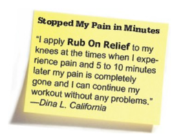 Stopped My Pain in Minutes &mdash; "I apply Rub On Relief to my knees at the times when I experience pain and 5 to 10 minutes later my pain is completely gone and I can continue my workout without any problems." &mdash;Dina L. California